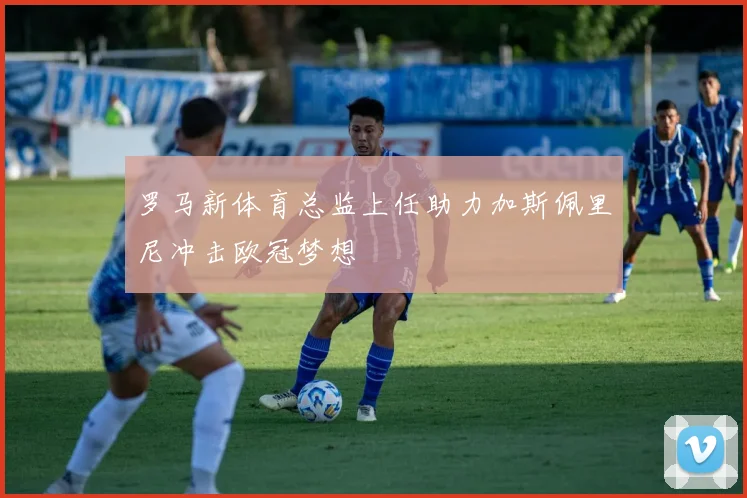 罗马新体育总监上任助力加斯佩里尼冲击欧冠梦想