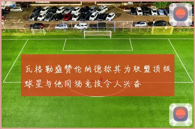 瓦格勒盛赞伦纳德称其为联盟顶级球星与他同场竞技令人兴奋