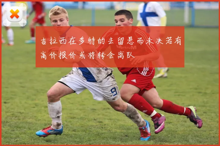 吉拉西在多特的去留悬而未决若有高价报价或将转会离队