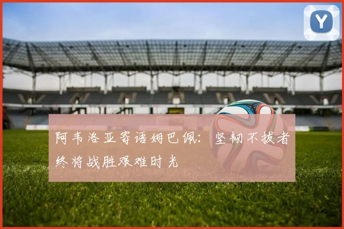 阿韦洛亚寄语姆巴佩：坚韧不拔者终将战胜艰难时光