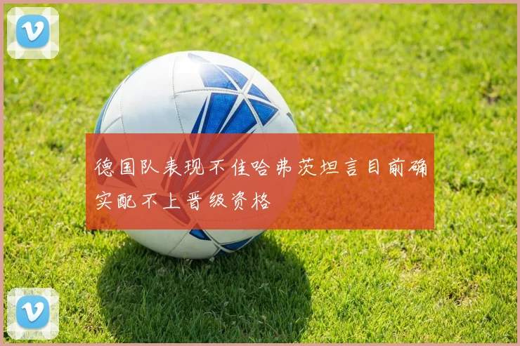 德国队表现不佳哈弗茨坦言目前确实配不上晋级资格