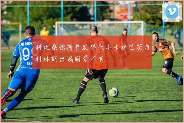 科比桑德斯首发替代小卡祖巴茨与科林斯出战前景不明