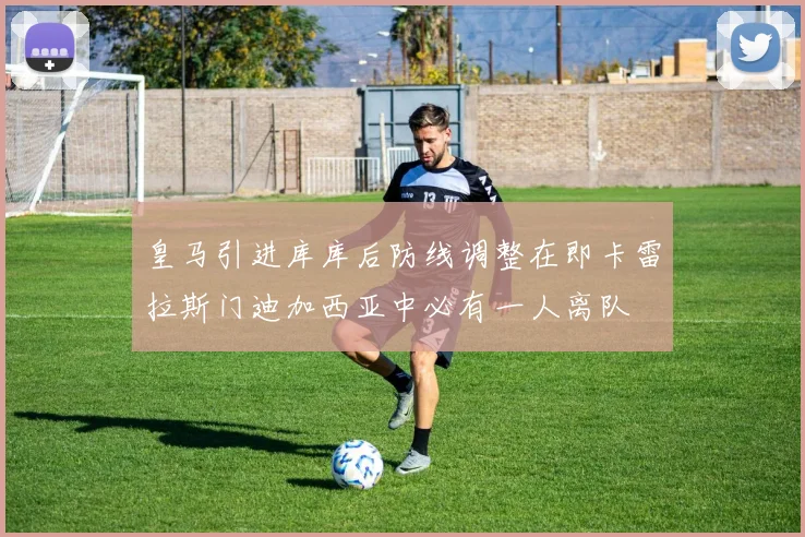 皇马引进库库后防线调整在即卡雷拉斯门迪加西亚中必有一人离队