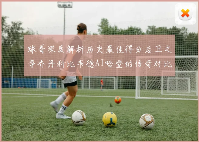 球哥深度解析历史最佳得分后卫之争乔丹科比韦德AI哈登的传奇对比