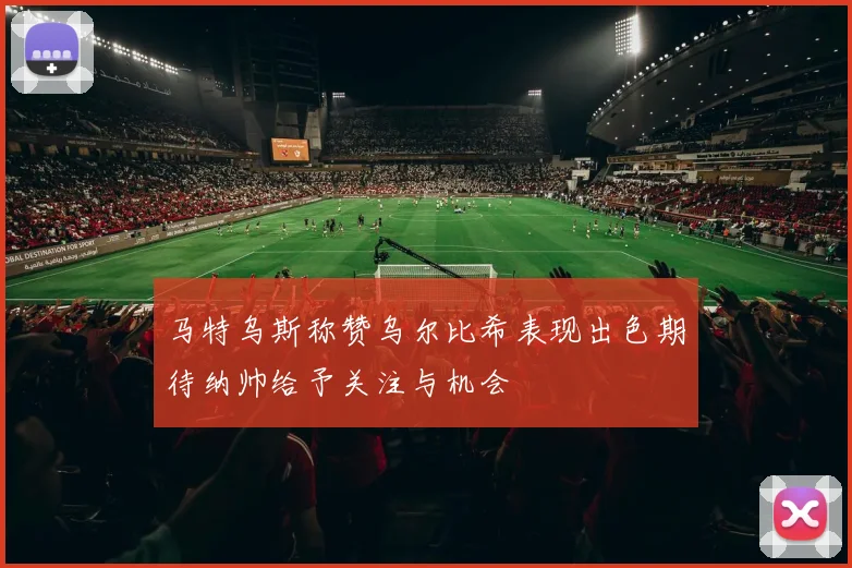 马特乌斯称赞乌尔比希表现出色期待纳帅给予关注与机会