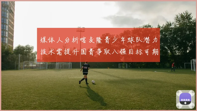 媒体人分析喀麦隆青少年球队潜力技术需提升国青争取八强目标可期
