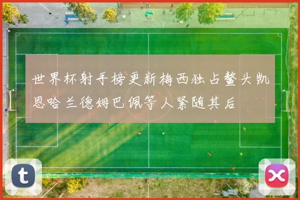 世界杯射手榜更新梅西独占鳌头凯恩哈兰德姆巴佩等人紧随其后