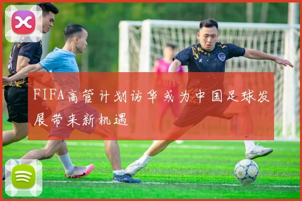 FIFA高管计划访华或为中国足球发展带来新机遇