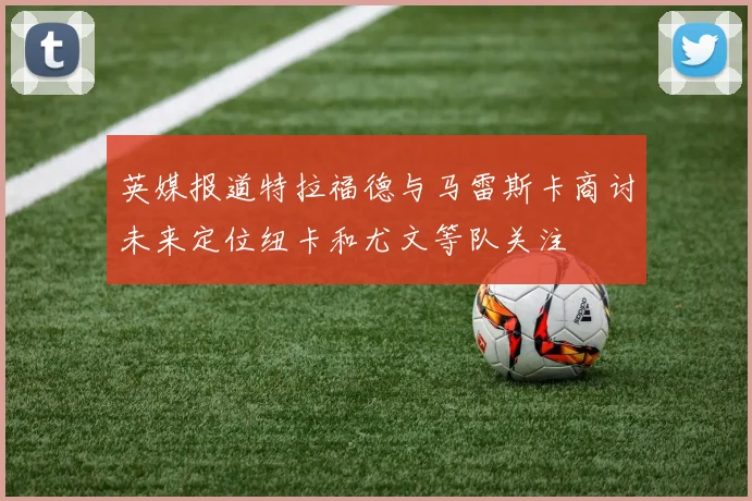 英媒报道特拉福德与马雷斯卡商讨未来定位纽卡和尤文等队关注