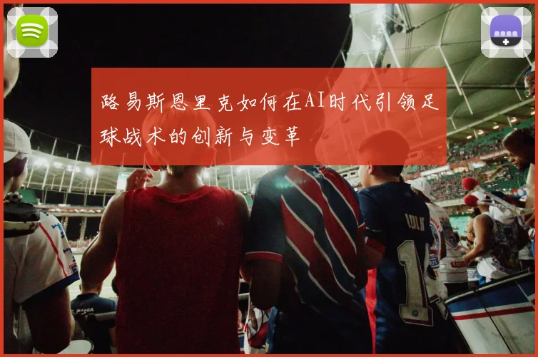 路易斯恩里克如何在AI时代引领足球战术的创新与变革