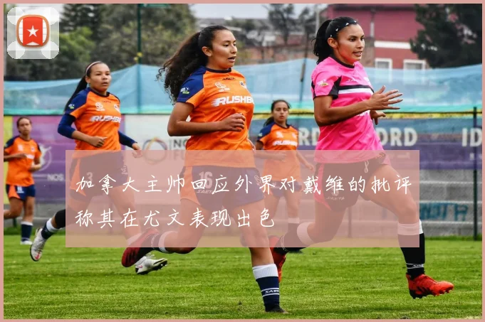 加拿大主帅回应外界对戴维的批评称其在尤文表现出色