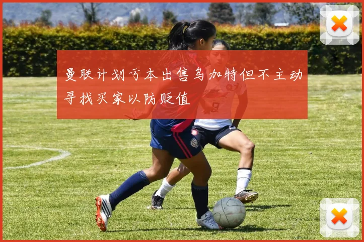 曼联计划亏本出售乌加特但不主动寻找买家以防贬值