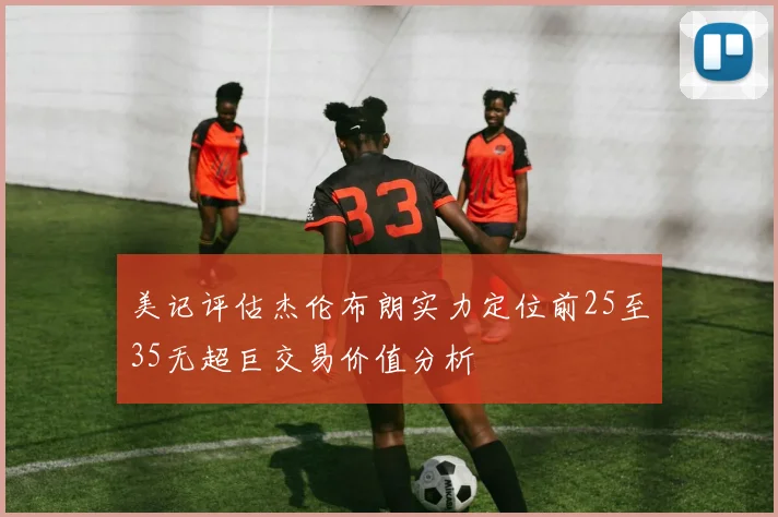 美记评估杰伦布朗实力定位前25至35无超巨交易价值分析