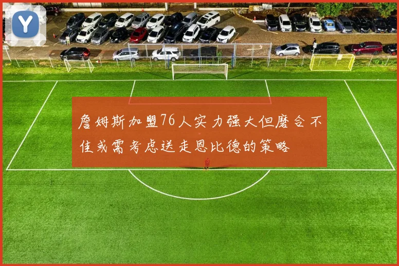 詹姆斯加盟76人实力强大但磨合不佳或需考虑送走恩比德的策略