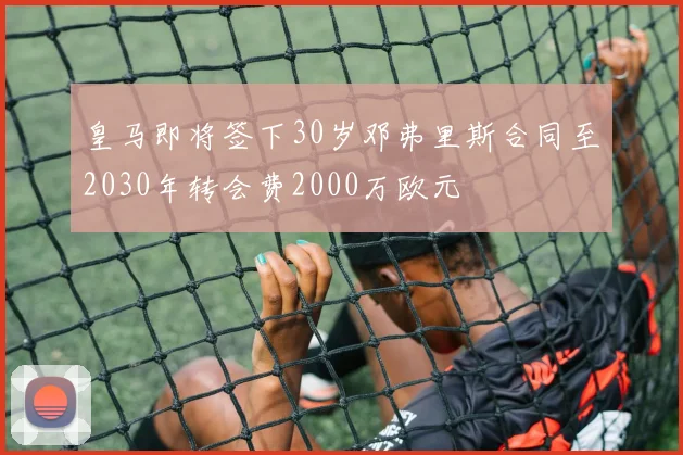 皇马即将签下30岁邓弗里斯合同至2030年转会费2000万欧元