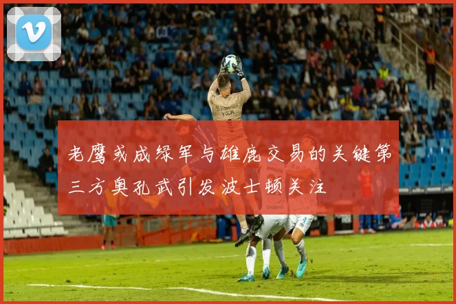 老鹰或成绿军与雄鹿交易的关键第三方奥孔武引发波士顿关注