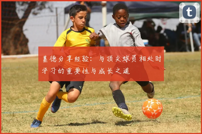 基德分享经验：与顶尖球员相处时学习的重要性与成长之道