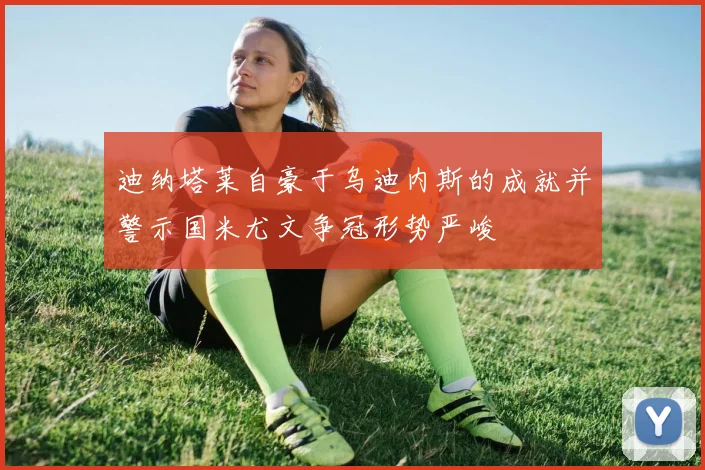 迪纳塔莱自豪于乌迪内斯的成就并警示国米尤文争冠形势严峻