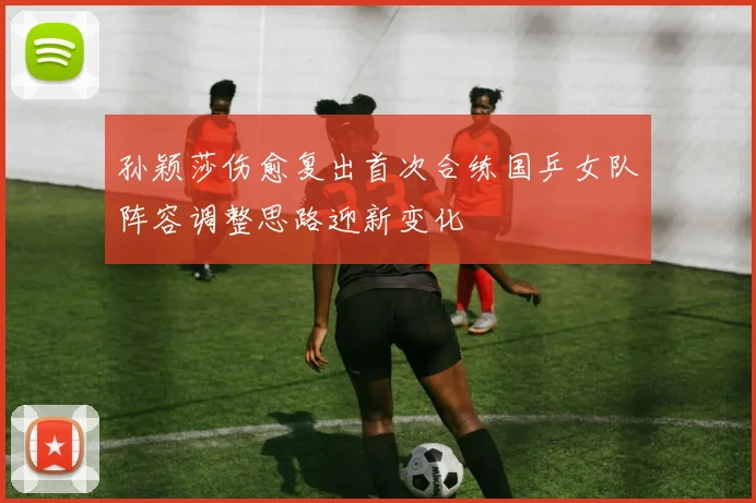 孙颖莎伤愈复出首次合练国乒女队阵容调整思路迎新变化