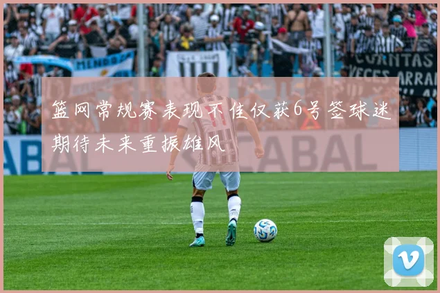 篮网常规赛表现不佳仅获6号签球迷期待未来重振雄风