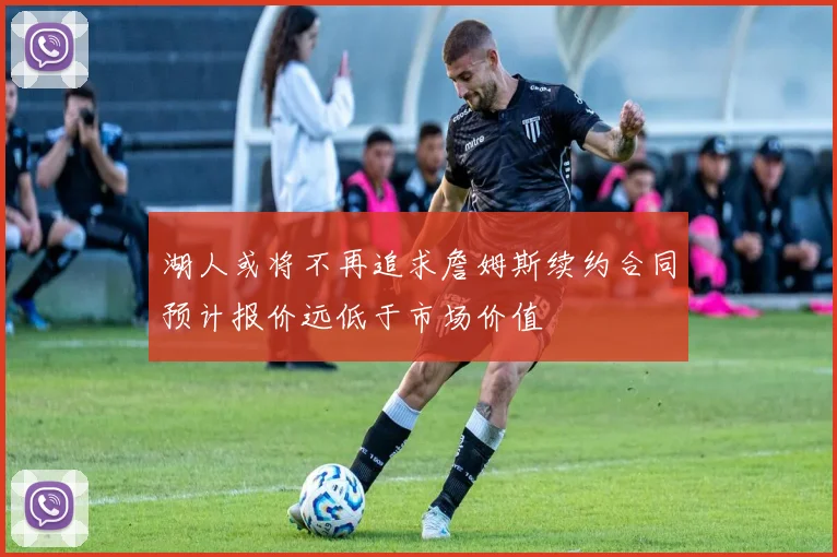 湖人或将不再追求詹姆斯续约合同预计报价远低于市场价值