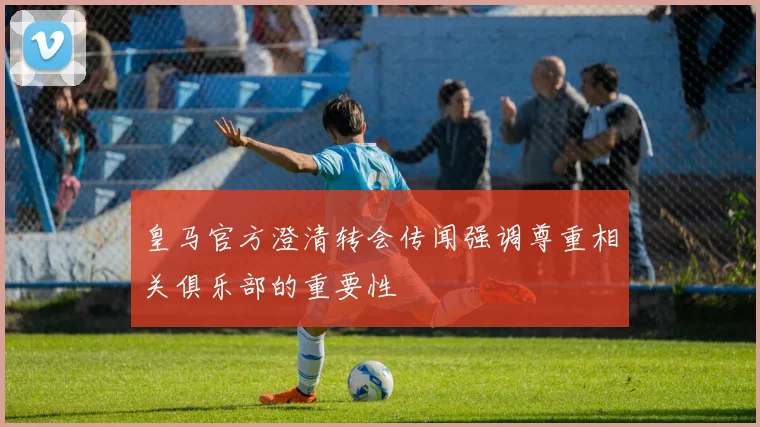 皇马官方澄清转会传闻强调尊重相关俱乐部的重要性