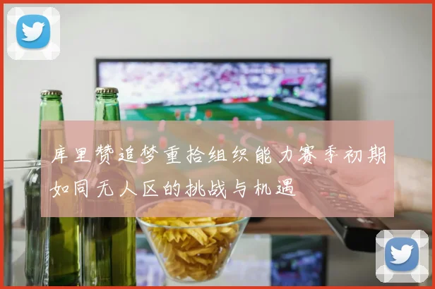 库里赞追梦重拾组织能力赛季初期如同无人区的挑战与机遇